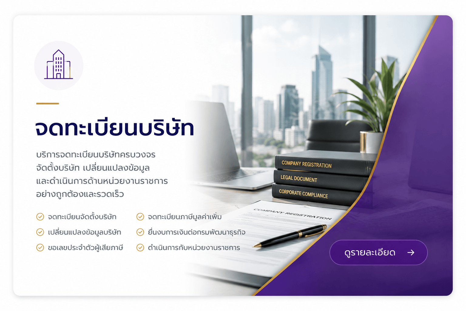 บริการจดทะเบียนบริษัท ครบวงจร จัดตั้งบริษัท เปลี่ยนแปลงข้อมูล และดำเนินการด้านหน่วยงานราชการ อย่างถูกต้องและรวดเร็ว จดทะเบียนจัดตั้งบริษัท เปลี่ยนแปลงข้อมูลบริษัท ขอเลขประจำตัวผู้เสียภาษี จดทะเบียนภาษีมูลค่าเพิ่ม ยื่นงบการเงินต่อกรมพัฒนาธุรกิจ ดำเนินกับหน่วยงานราชการ 