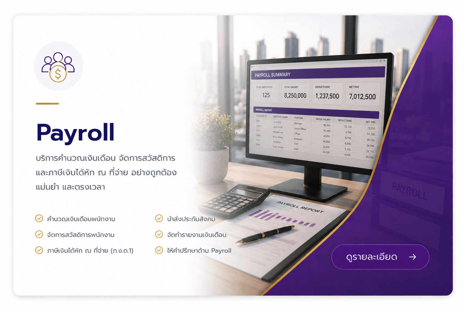 Payroll บริการคำนวณเงินเดือน จัดการสวัสดิการและภาษีเงินได้หัก ณ ที่จ่าย อย่างถูกต้อง แม่นยำ และตรงเวลา คำนวณเงินเดือนพนักงาน จัดการสวัสดิการพนักงาน ภาษีเงินได้หัก ณ ที่จ่าย (ภ.ง.ด.1) นำส่งประกันสังคม จัดทำรายงานเงินเดือน ให้คำปรึกษาด้าน Payroll