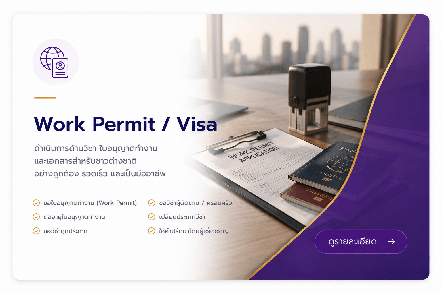 Work Permit and Visa ดำเนินการด้านวีซ่า ใบอนุญาตทำงานและเอกสารสำหรับชาวต่างชาติ อย่างถูกต้อง รวดเร็ว และเป็นมืออาชีพ ขอใบอนุญาตทำงาน ต่ออายุใบอนุญาตทำงาน ขอวีซ่าทุกประเภท ขอวีซ่าผู้ติดตาม /ครอบครัว เปลี่ยนประเภทวีซ่า ให้คำปรึกษาโดยผู้เชี่ยวชาญ